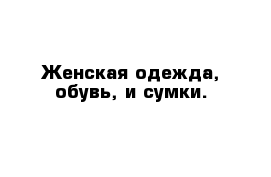 Женская одежда, обувь, и сумки.